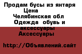 Продам бусы из янтаря › Цена ­ 2 300 - Челябинская обл. Одежда, обувь и аксессуары » Аксессуары   